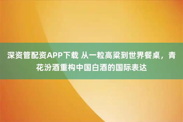 深资管配资APP下载 从一粒高粱到世界餐桌，青花汾酒重构中国白酒的国际表达